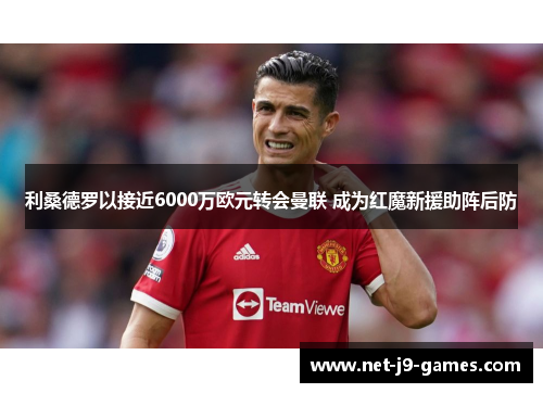 利桑德罗以接近6000万欧元转会曼联 成为红魔新援助阵后防